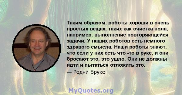 Таким образом, роботы хороши в очень простых вещах, таких как очистка пола, например, выполнение повторяющейся задачи. У наших роботов есть немного здравого смысла. Наши роботы знают, что если у них есть что -то в руке,