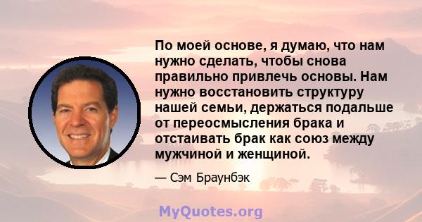 По моей основе, я думаю, что нам нужно сделать, чтобы снова правильно привлечь основы. Нам нужно восстановить структуру нашей семьи, держаться подальше от переосмысления брака и отстаивать брак как союз между мужчиной и