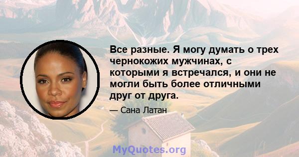 Все разные. Я могу думать о трех чернокожих мужчинах, с которыми я встречался, и они не могли быть более отличными друг от друга.