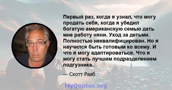 Первый раз, когда я узнал, что могу продать себя, когда я убедил богатую американскую семью дать мне работу няни. Уход за детьми. Полностью неквалифицирован. Но я научился быть готовым ко всему. И что я могу