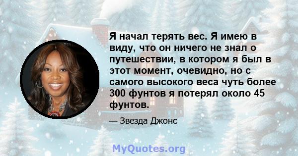 Я начал терять вес. Я имею в виду, что он ничего не знал о путешествии, в котором я был в этот момент, очевидно, но с самого высокого веса чуть более 300 фунтов я потерял около 45 фунтов.