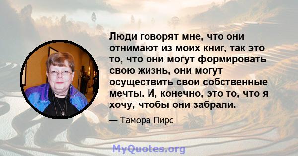 Люди говорят мне, что они отнимают из моих книг, так это то, что они могут формировать свою жизнь, они могут осуществить свои собственные мечты. И, конечно, это то, что я хочу, чтобы они забрали.