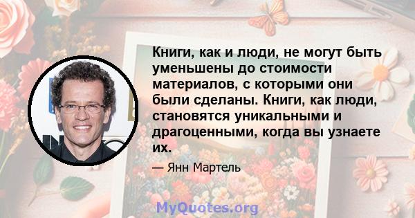 Книги, как и люди, не могут быть уменьшены до стоимости материалов, с которыми они были сделаны. Книги, как люди, становятся уникальными и драгоценными, когда вы узнаете их.