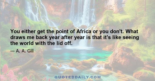 You either get the point of Africa or you don't. What draws me back year after year is that it's like seeing the world with the lid off.