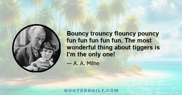 Bouncy trouncy flouncy pouncy fun fun fun fun fun. The most wonderful thing about tiggers is I'm the only one!