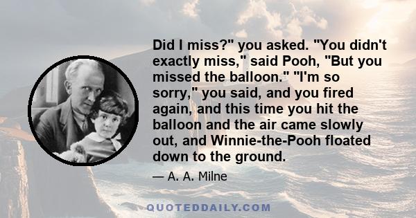 Did I miss? you asked. You didn't exactly miss, said Pooh, But you missed the balloon. I'm so sorry, you said, and you fired again, and this time you hit the balloon and the air came slowly out, and Winnie-the-Pooh