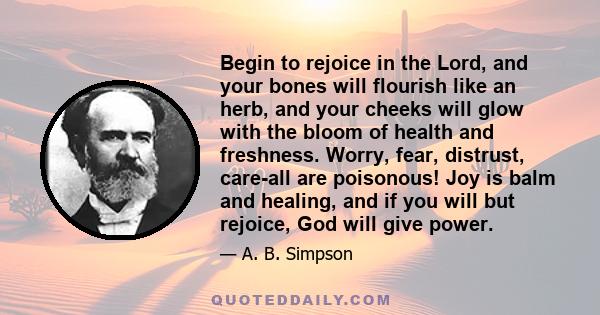 Begin to rejoice in the Lord, and your bones will flourish like an herb, and your cheeks will glow with the bloom of health and freshness. Worry, fear, distrust, care-all are poisonous! Joy is balm and healing, and if