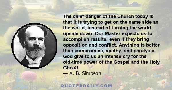 The chief danger of the Church today is that it is trying to get on the same side as the world, instead of turning the world upside down. Our Master expects us to accomplish results, even if they bring opposition and