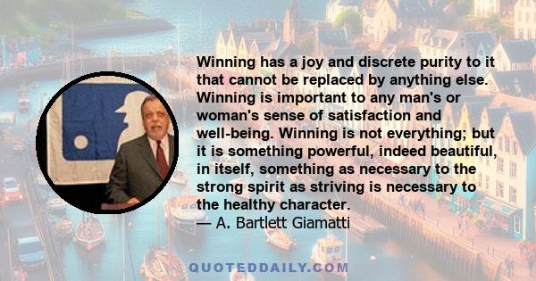 Winning has a joy and discrete purity to it that cannot be replaced by anything else. Winning is important to any man's or woman's sense of satisfaction and well-being. Winning is not everything; but it is something