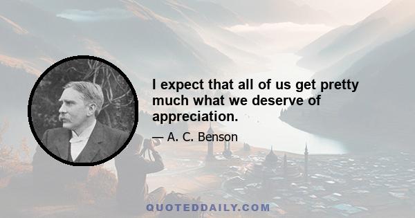 I expect that all of us get pretty much what we deserve of appreciation.