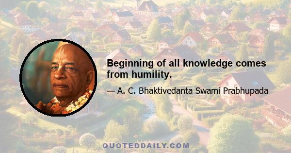 Beginning of all knowledge comes from humility.