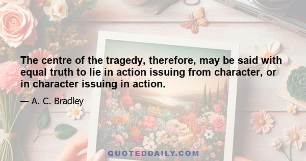 The centre of the tragedy, therefore, may be said with equal truth to lie in action issuing from character, or in character issuing in action.