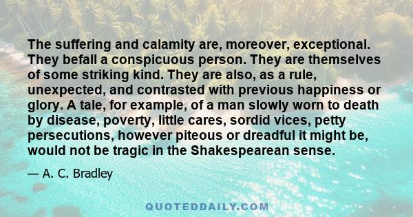 The suffering and calamity are, moreover, exceptional. They befall a conspicuous person. They are themselves of some striking kind. They are also, as a rule, unexpected, and contrasted with previous happiness or glory.