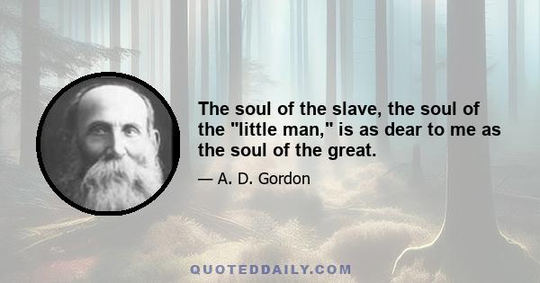 The soul of the slave, the soul of the little man, is as dear to me as the soul of the great.