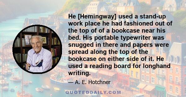 He [Hemingway] used a stand-up work place he had fashioned out of the top of of a bookcase near his bed. His portable typewriter was snugged in there and papers were spread along the top of the bookcase on either side