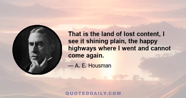 That is the land of lost content, I see it shining plain, the happy highways where I went and cannot come again.