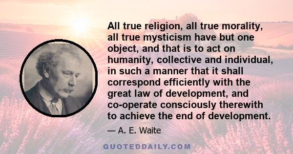 All true religion, all true morality, all true mysticism have but one object, and that is to act on humanity, collective and individual, in such a manner that it shall correspond efficiently with the great law of