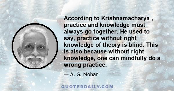 According to Krishnamacharya , practice and knowledge must always go together. He used to say, practice without right knowledge of theory is blind. This is also because without right knowledge, one can mindfully do a