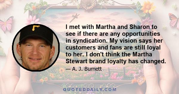 I met with Martha and Sharon to see if there are any opportunities in syndication. My vision says her customers and fans are still loyal to her. I don't think the Martha Stewart brand loyalty has changed.