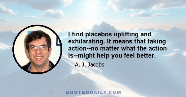 I find placebos uplifting and exhilarating. It means that taking action--no matter what the action is--might help you feel better.