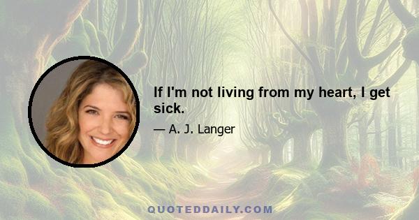 If I'm not living from my heart, I get sick.