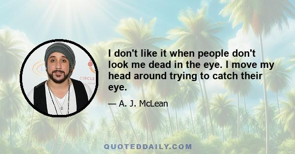 I don't like it when people don't look me dead in the eye. I move my head around trying to catch their eye.
