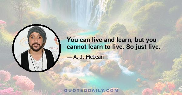 You can live and learn, but you cannot learn to live. So just live.