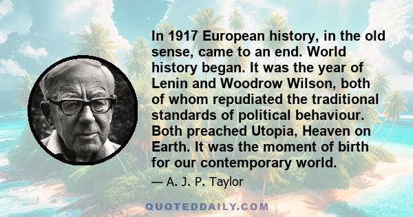 In 1917 European history, in the old sense, came to an end. World history began. It was the year of Lenin and Woodrow Wilson, both of whom repudiated the traditional standards of political behaviour. Both preached