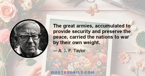 The great armies, accumulated to provide security and preserve the peace, carried the nations to war by their own weight.