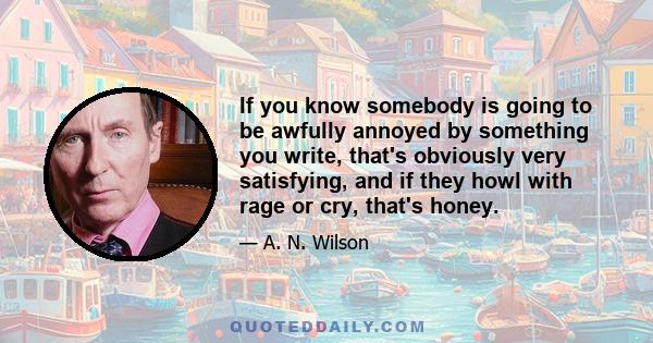 If you know somebody is going to be awfully annoyed by something you write, that's obviously very satisfying, and if they howl with rage or cry, that's honey.