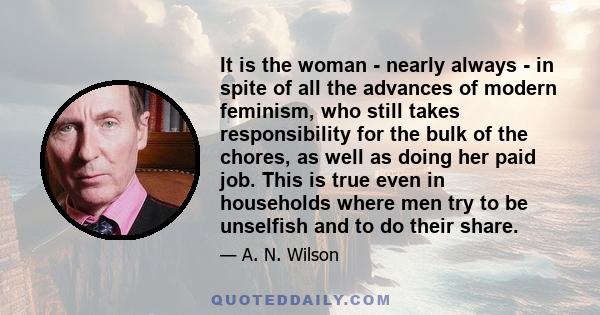 It is the woman - nearly always - in spite of all the advances of modern feminism, who still takes responsibility for the bulk of the chores, as well as doing her paid job. This is true even in households where men try