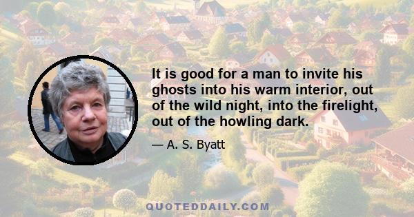 It is good for a man to invite his ghosts into his warm interior, out of the wild night, into the firelight, out of the howling dark.