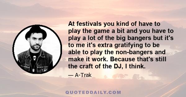 At festivals you kind of have to play the game a bit and you have to play a lot of the big bangers but it's to me it's extra gratifying to be able to play the non-bangers and make it work. Because that's still the craft 