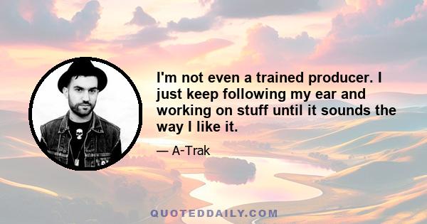 I'm not even a trained producer. I just keep following my ear and working on stuff until it sounds the way I like it.