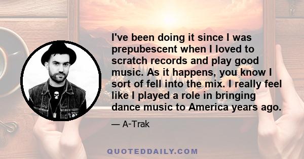 I've been doing it since I was prepubescent when I loved to scratch records and play good music. As it happens, you know I sort of fell into the mix. I really feel like I played a role in bringing dance music to America 