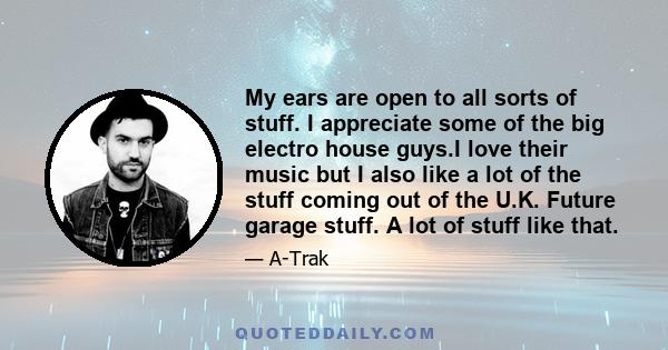 My ears are open to all sorts of stuff. I appreciate some of the big electro house guys.I love their music but I also like a lot of the stuff coming out of the U.K. Future garage stuff. A lot of stuff like that.