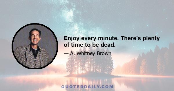 Enjoy every minute. There's plenty of time to be dead.