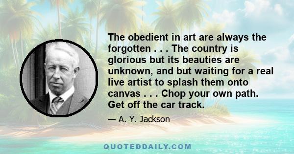 The obedient in art are always the forgotten . . . The country is glorious but its beauties are unknown, and but waiting for a real live artist to splash them onto canvas . . . Chop your own path. Get off the car track.