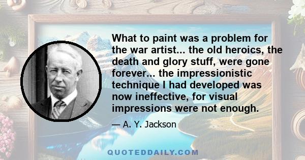 What to paint was a problem for the war artist... the old heroics, the death and glory stuff, were gone forever... the impressionistic technique I had developed was now ineffective, for visual impressions were not