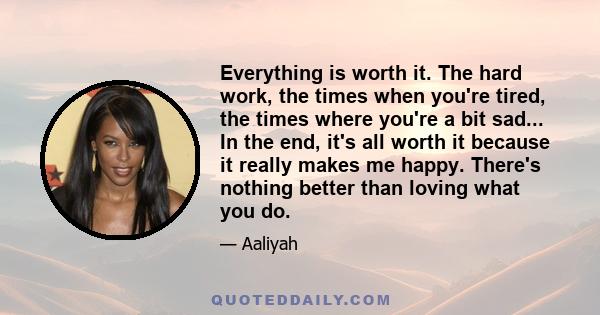 Everything is worth it. The hard work, the times when you're tired, the times where you're a bit sad... In the end, it's all worth it because it really makes me happy. There's nothing better than loving what you do.