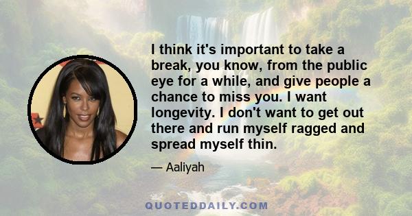 I think it's important to take a break, you know, from the public eye for a while, and give people a chance to miss you. I want longevity. I don't want to get out there and run myself ragged and spread myself thin.