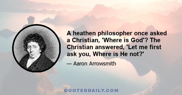 A heathen philosopher once asked a Christian, 'Where is God'? The Christian answered, 'Let me first ask you, Where is He not?'