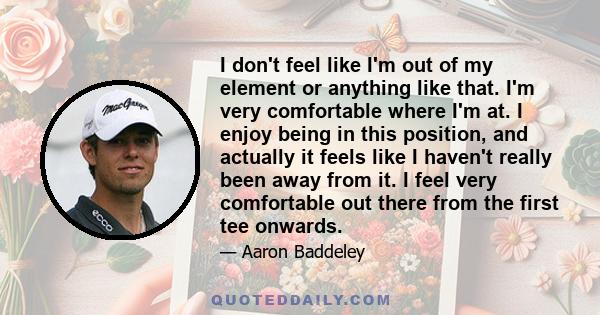 I don't feel like I'm out of my element or anything like that. I'm very comfortable where I'm at. I enjoy being in this position, and actually it feels like I haven't really been away from it. I feel very comfortable