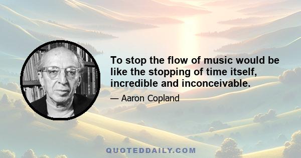 To stop the flow of music would be like the stopping of time itself, incredible and inconceivable.