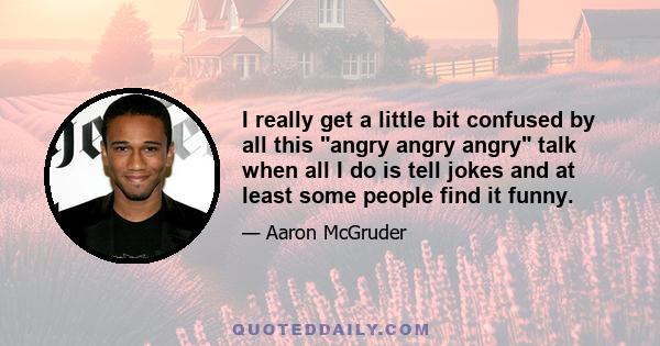 I really get a little bit confused by all this angry angry angry talk when all I do is tell jokes and at least some people find it funny.