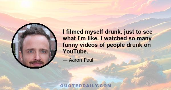 I filmed myself drunk, just to see what I'm like. I watched so many funny videos of people drunk on YouTube.