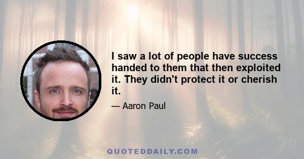 I saw a lot of people have success handed to them that then exploited it. They didn't protect it or cherish it.