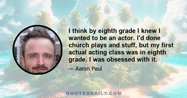 I think by eighth grade I knew I wanted to be an actor. I'd done church plays and stuff, but my first actual acting class was in eighth grade. I was obsessed with it.