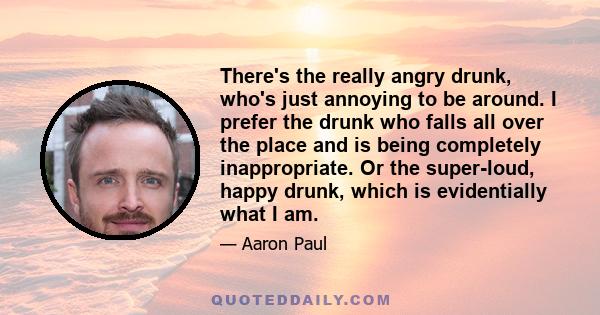 There's the really angry drunk, who's just annoying to be around. I prefer the drunk who falls all over the place and is being completely inappropriate. Or the super-loud, happy drunk, which is evidentially what I am.