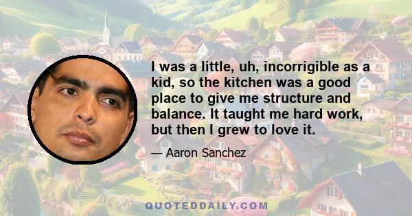 I was a little, uh, incorrigible as a kid, so the kitchen was a good place to give me structure and balance. It taught me hard work, but then I grew to love it.